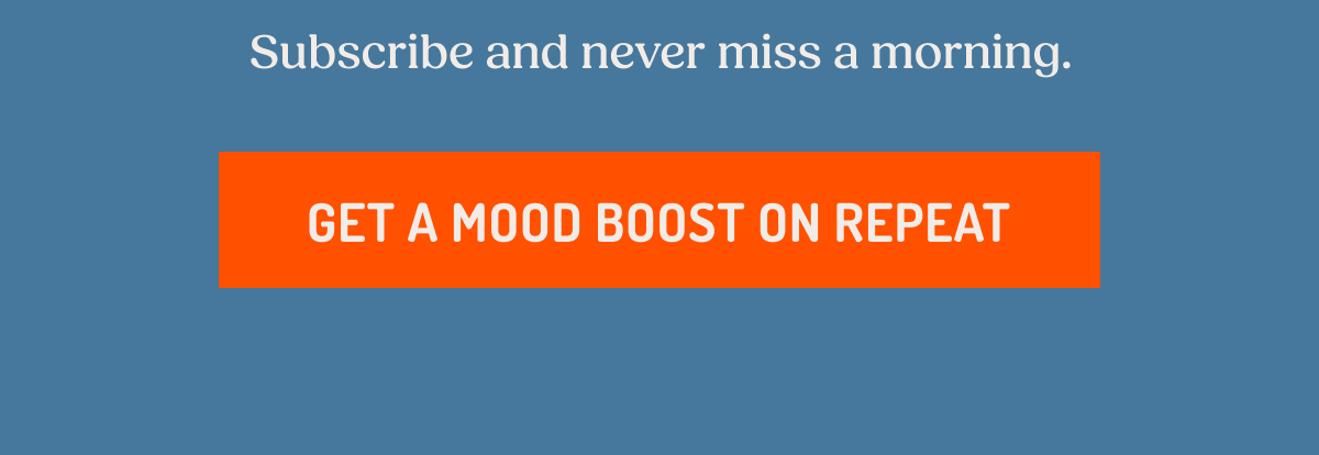 Subscribe and never miss a morning. GET A MOOD BOOST ON REPEAT