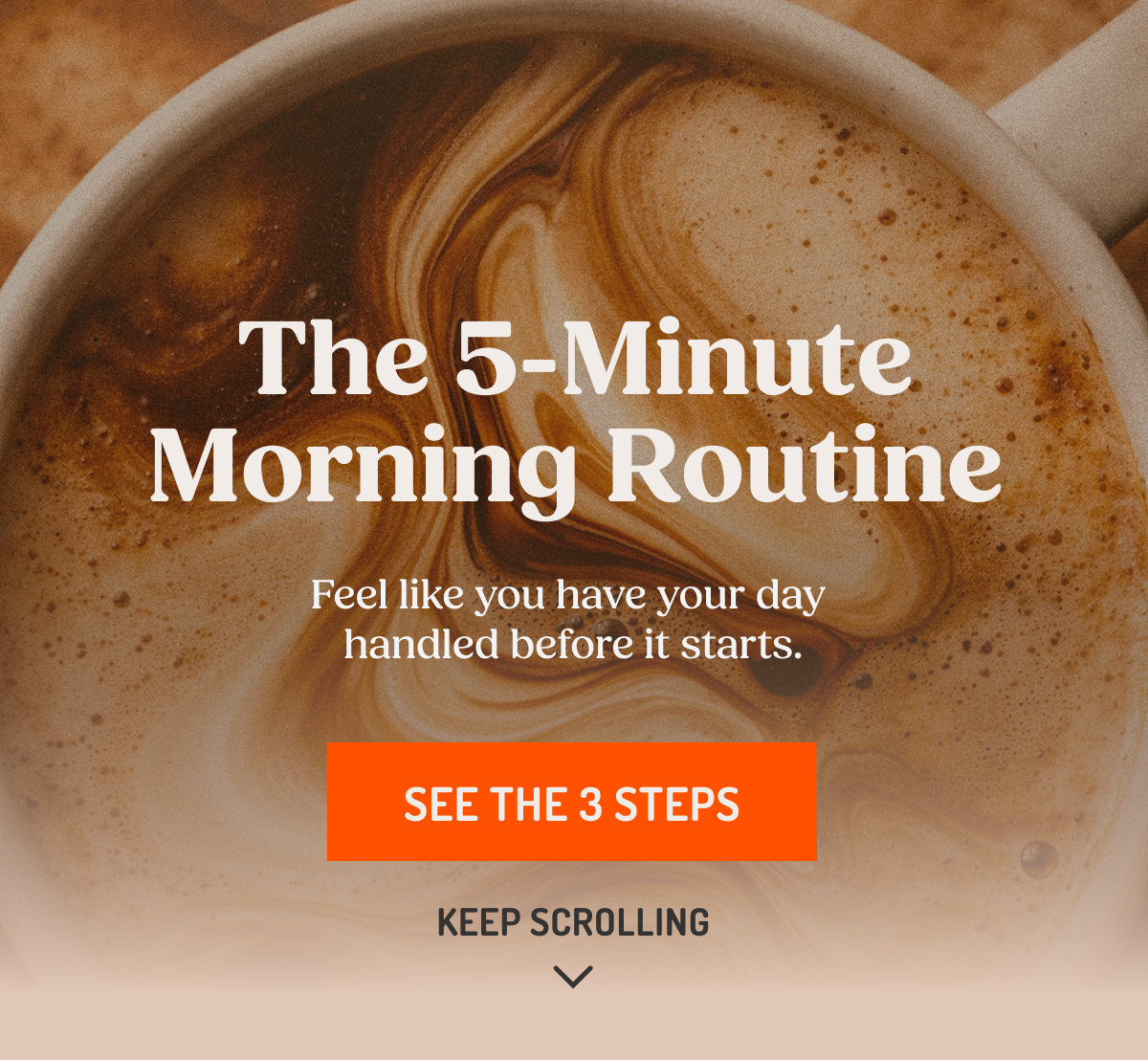 The 5-Minute Morning Routine Feel like you have your day handled before it starts. SEE THE 3 STEPS KEEP SCROLLING