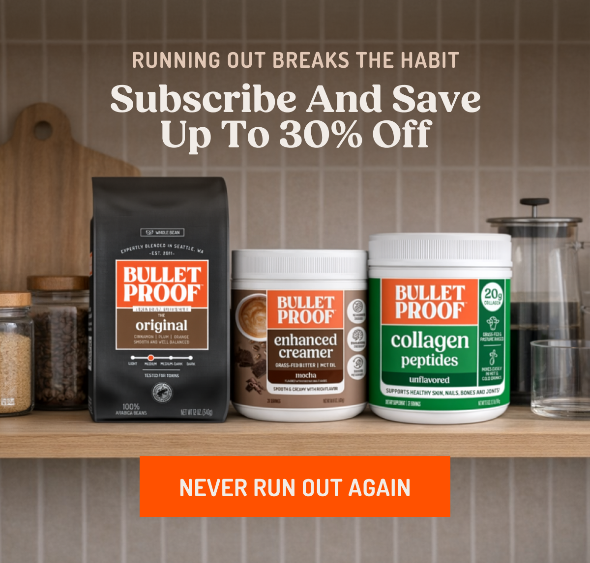RUNNING OUT BREAKS THE HABIT Subscribe And Save Up To 30% Off BULLETPROOF ARTISAN COFFEE THE original BULLETPROOF enhanced creamer GRASS-FED BUTTER | MCT OIL mocha BULLETPROOF collagen peptides unflavored SUPPORTS HEALTHY SKIN, NAILS, BONES AND JOINTS NEVER RUN OUT AGAIN