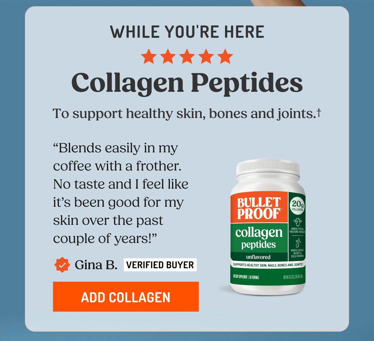 WHILE YOU'RE HERE Collagen Peptides To support healthy skin, bones and joints.† "Blends easily in my coffee with a frother. No taste and I feel like it's been good for my skin over the past couple of years!" Gina B. VERIFIED BUYER ADD COLLAGEN