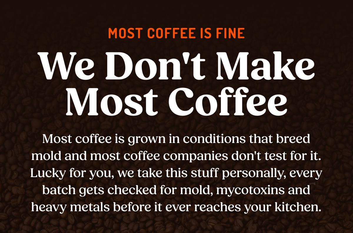 MOST COFFEE IS FINE We Don't Make Most Coffee Most coffee is grown in conditions that breed mold and most coffee companies don't test for it. Lucky for you, we take this stuff personally, every batch gets checked for mold, mycotoxins and heavy metals before it ever reaches your kitchen.