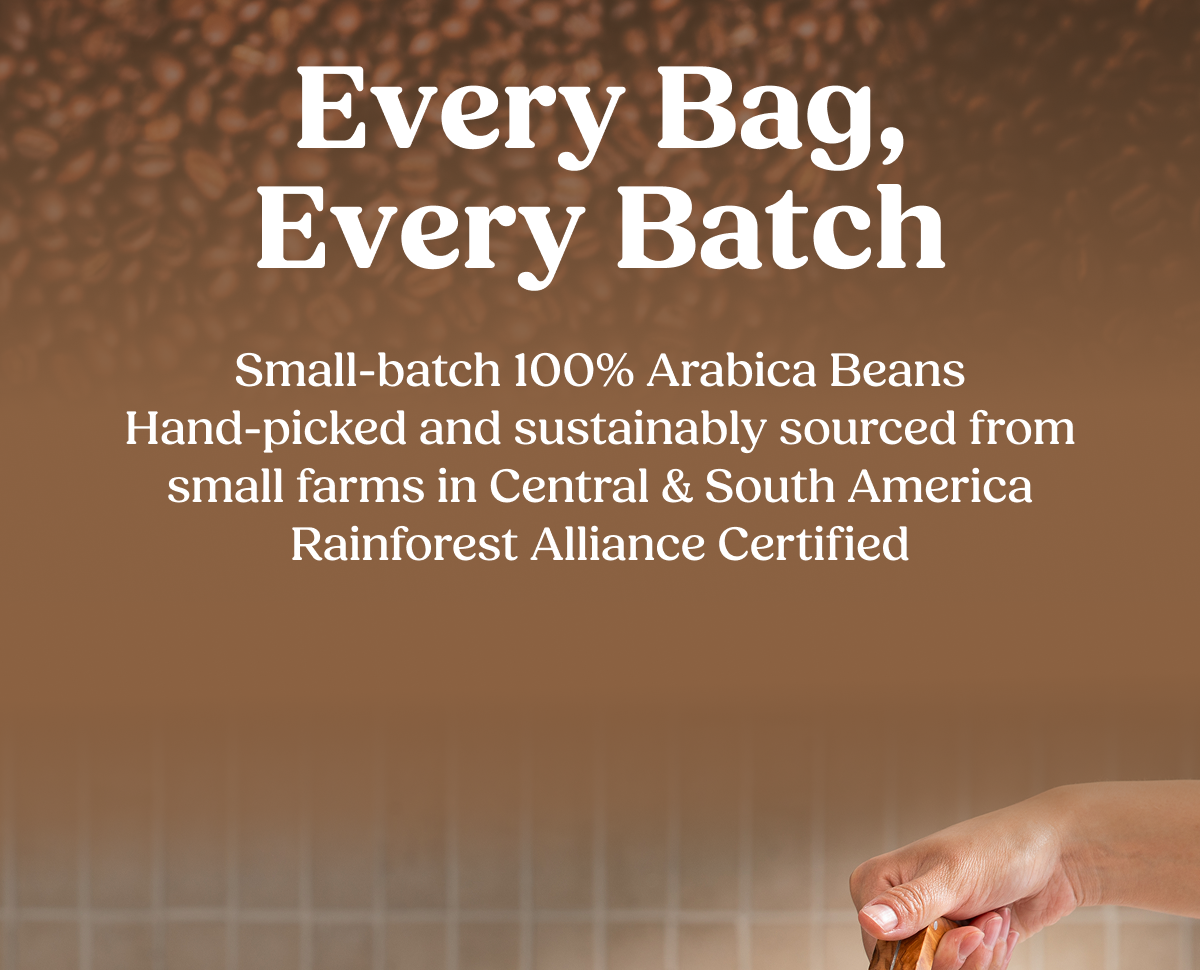 Every Bag, Every Batch Small-batch 100% Arabica Beans Hand-picked and sustainably sourced from small farms in Central & South America Rainforest Alliance Certified