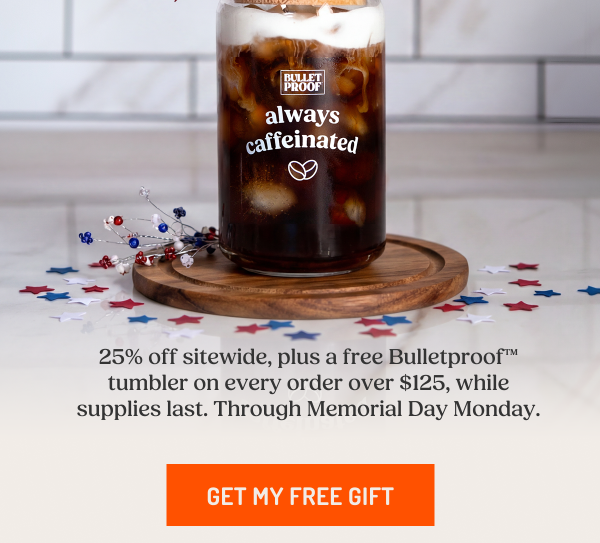 Bulletproof always caffeinated 25% off sitewide, plus a free Bulletproof™ tumbler on every order over $125, while supplies last. Through Memorial Day Monday. GET MY FREE GIFT