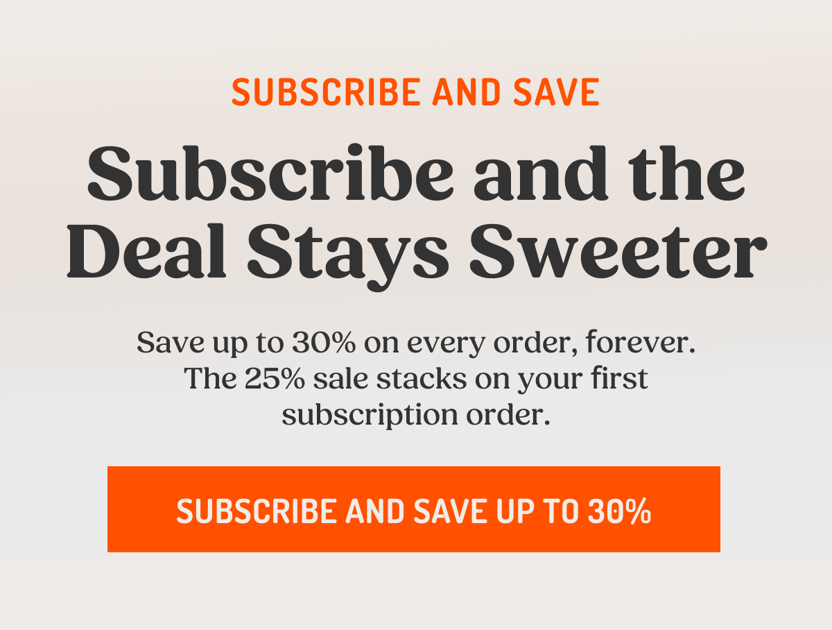 SUBSCRIBE AND SAVE Subscribe and the Deal Stays Sweeter Save up to 30% on every order, forever. The 25% sale stacks on your first subscription order. SUBSCRIBE AND SAVE UP TO 30%