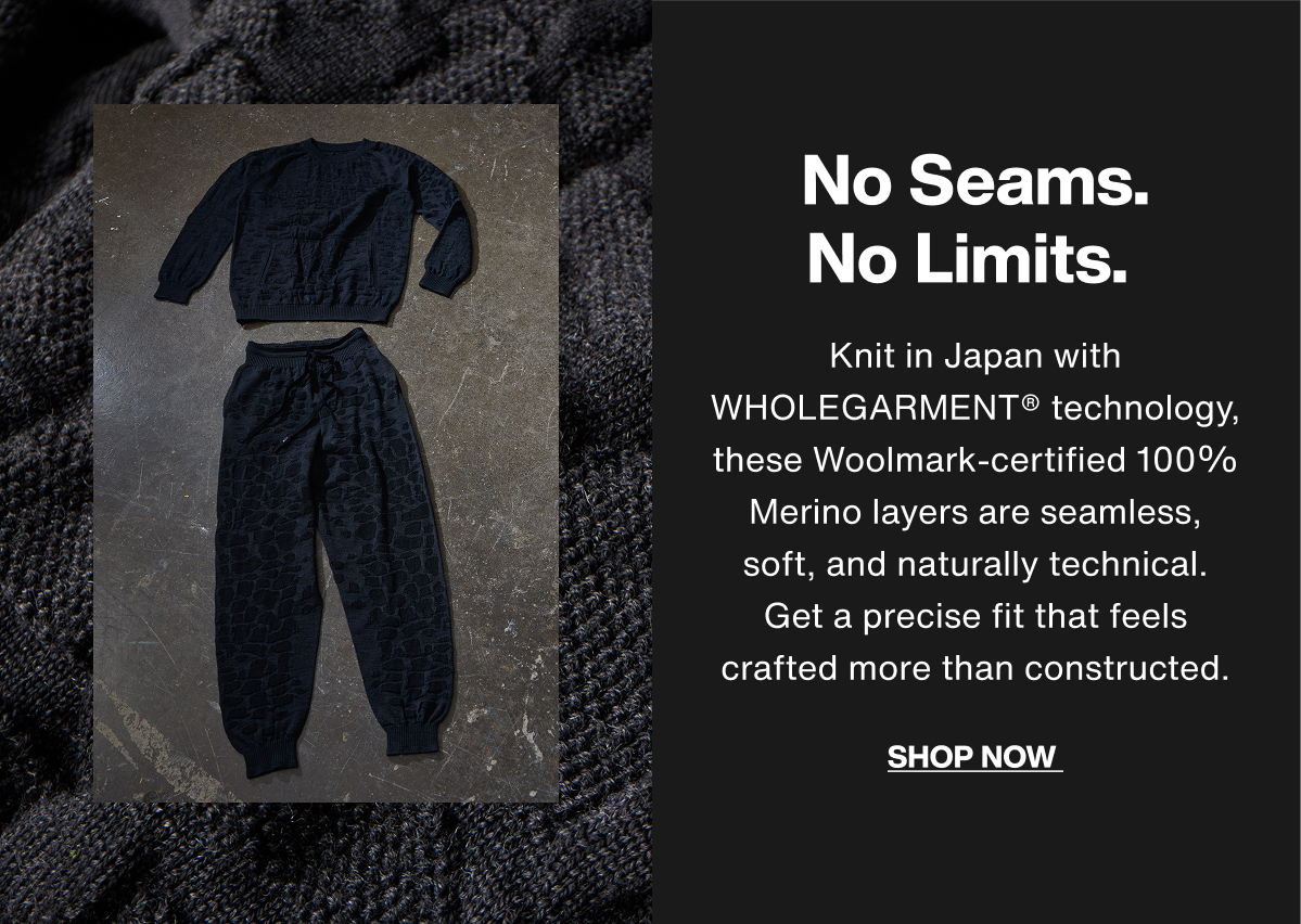 No Seams. No Limits. Knit in Japan with WHOLEGARMENT® technology, these Woolmark-certified 100% Merino layers are seamless, soft, and naturally technical. Get a precise fit that feels crafted more than constructed. Shop Now.