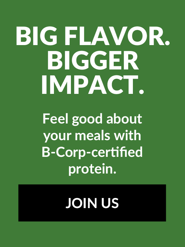Big flavor. Bigger impact. Feel good about your meals with B-corp-certified protein. Join us