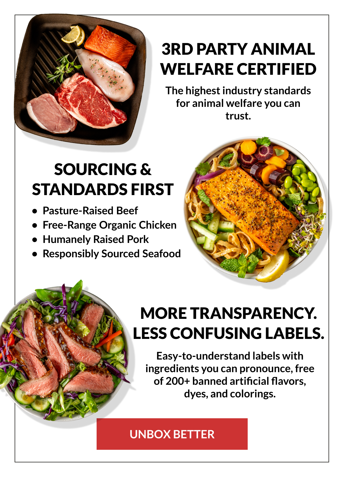 Headline: 3rd Party Animal Welfare Certified​  ​  Body copy: The highest industry standards for animal welfare you can trust.​  ​  CTA: Learn More​  ​  ------ ​  ​  Headline: Sourcing & Standards First​  ​  Body copy: ​  100% grass-fed​  Pasture-raised​  Organic​  Crate-free​  Wild-caught​  ​  CTA: Shop Quality Cuts​  ​  --------​  ​  Headline: ​  More transparency. ​  Less confusing labels.​  ​  Body copy: ​  Easy-to-understand labels with ingredients you can pronounce, free of 200+ banned artificial flavors, dyes, and colorings.​  ​  CTA: Unbox Better