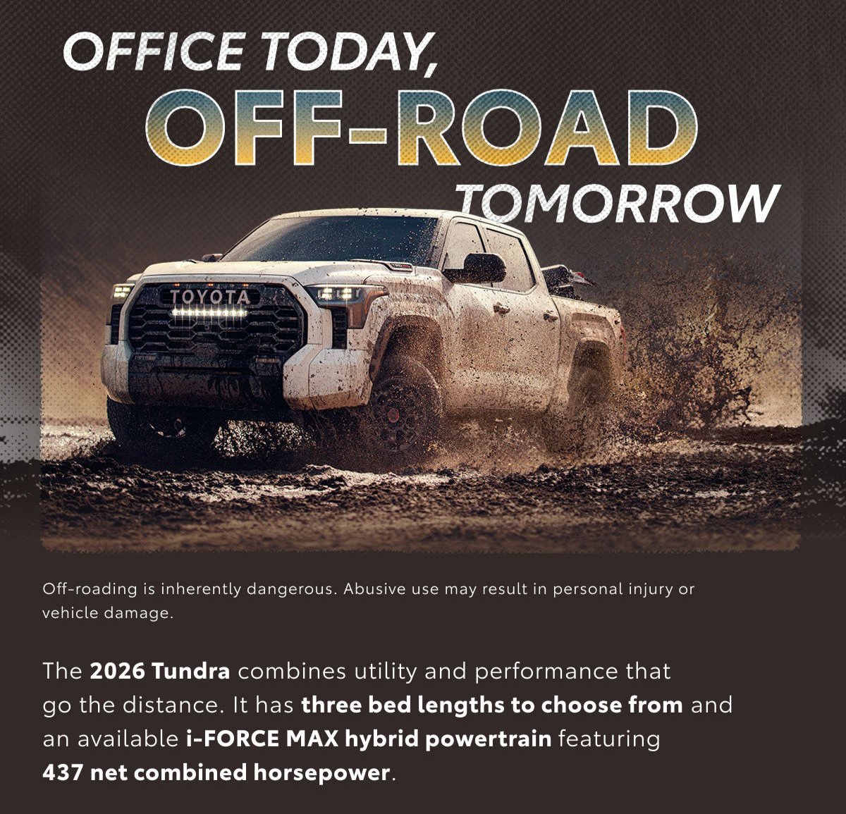 Under the words Office today, off-road tomorrow, a Tundra kicks up mud on a wet trail. Explore Tundra.