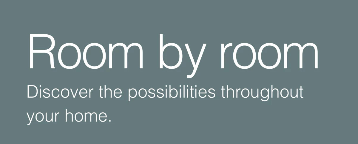Room by room. Discover the possibilities throughout your home.