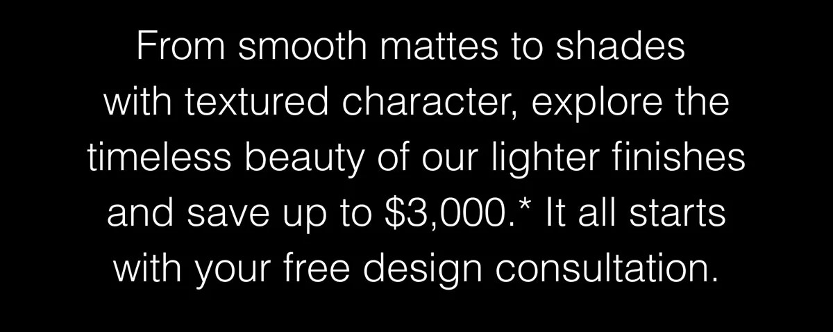 Explore the timeless beauty of our lighter finishes and save up to $3,000.*