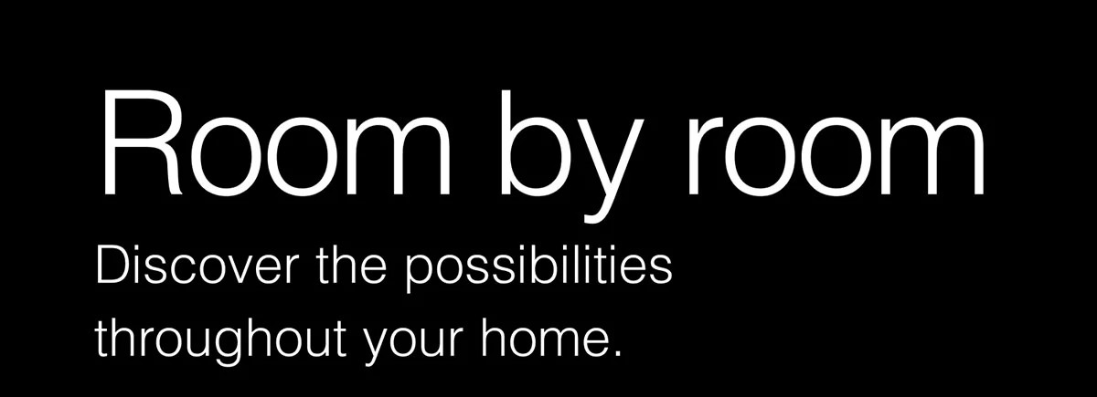 Room by room. Discover the possibilities throughout your home.