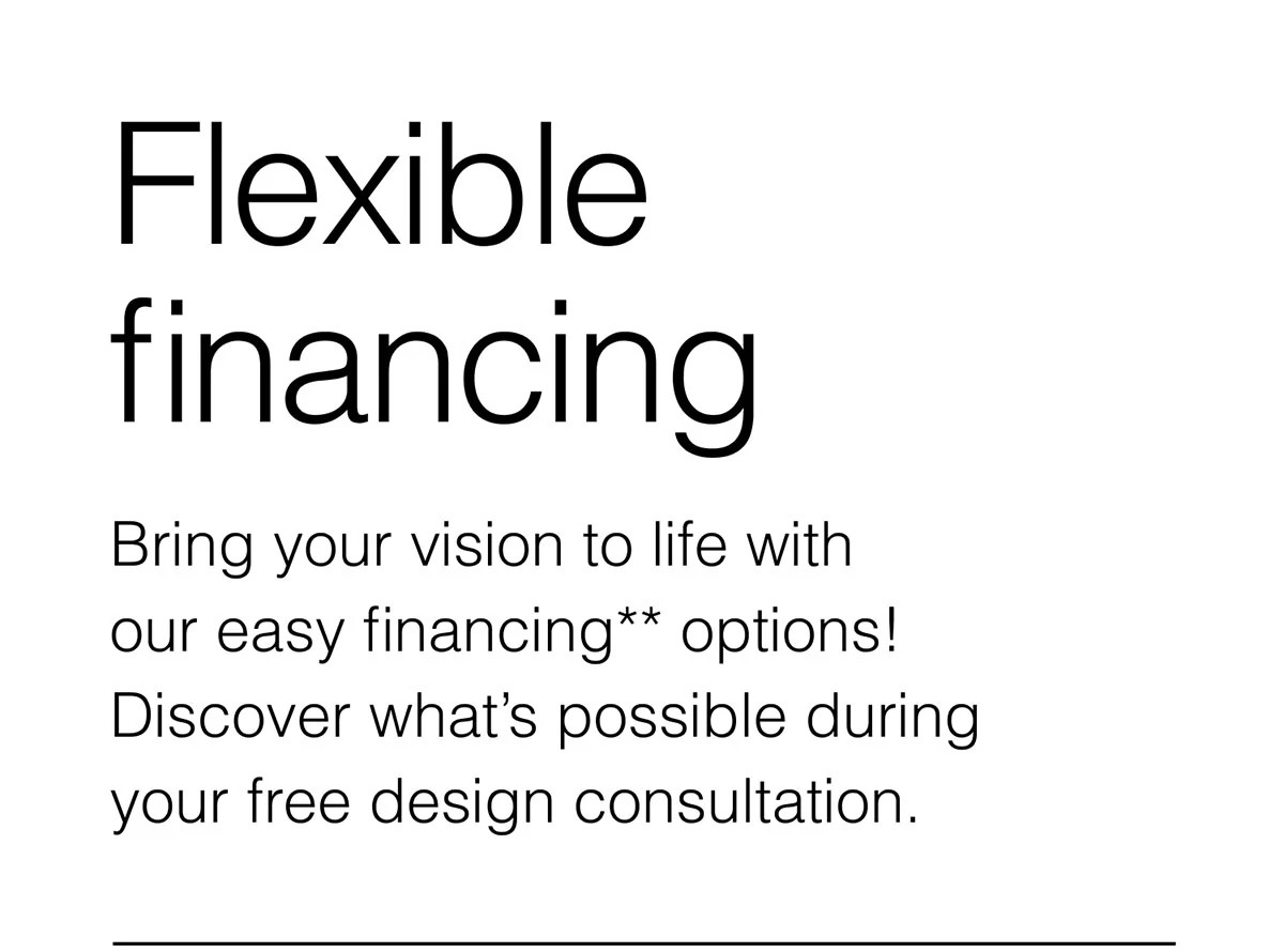 Flexible financing. Bring your vision to life with our easy financing** options!