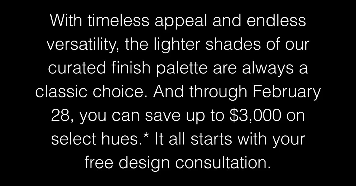 With timeless appeal and endless versatility, the lighter shades of our curated finish palette are always a classic choice. Save up to $3,000 on select hues.* 