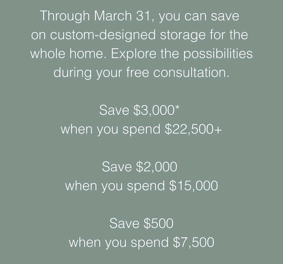 Through March 31, you can save on custom-designed storage for the whole home. Explore the possibilities during your free consultation.