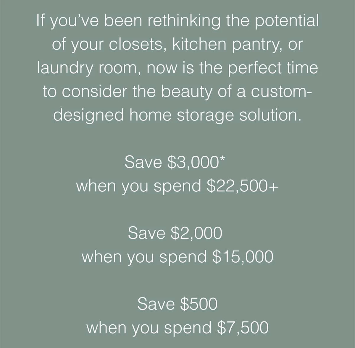 Now is the perfect time to consider the beauty of a custom-designed home storage solution. Save $3,000* when you spend $22,500+. Save $2,000 when you spend $15,000. Save $500 when you spend $7,500