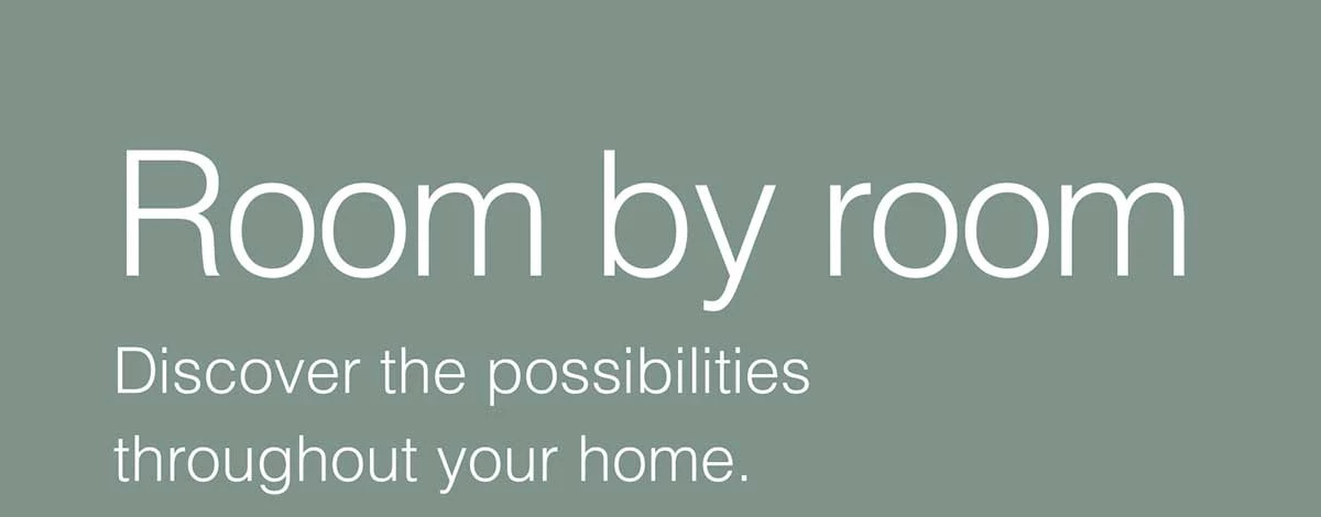 Room by room. Discover the possibilities throughout your home.