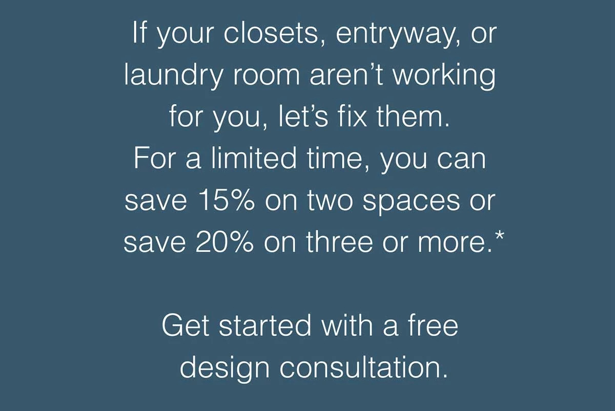 If your closets, entryway, or laundry room aren’t working for you, let’s fix them. Save 15% on two spaces or save 20% on three or more.*
