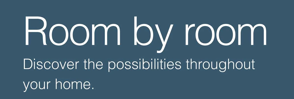 Room by room. Discover the possibilities throughout your home.