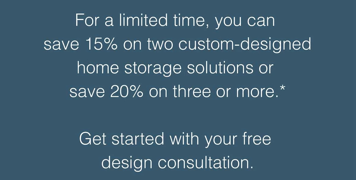 For a limited time, you can save 15% on two custom-designed home storage solutions or save 20% on three or more.*