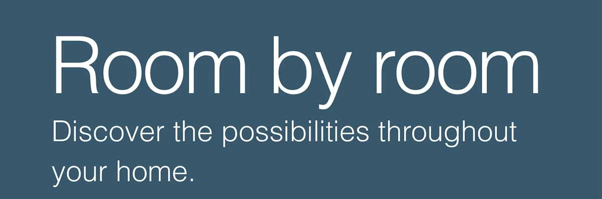 Room by room. Discover the possibilities throughout your home.