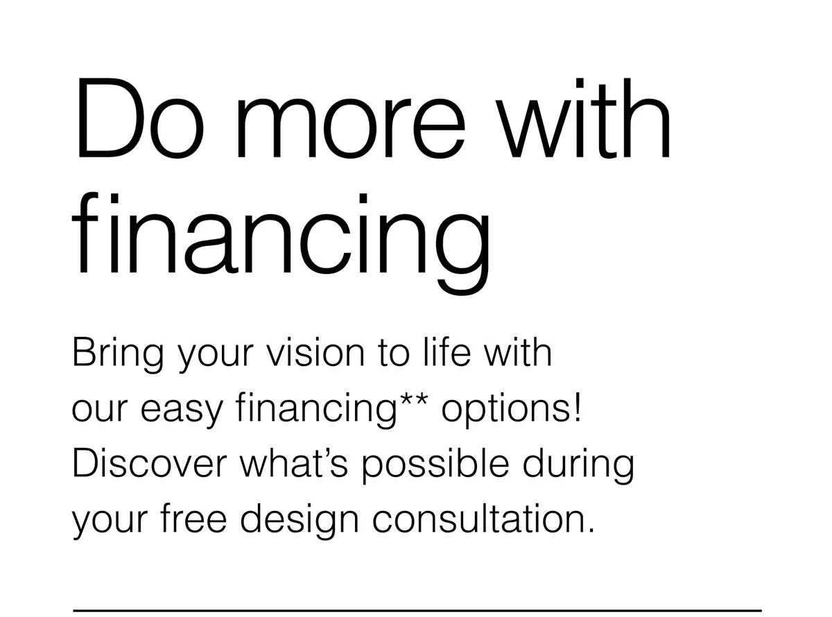 Do more with financing. Bring your vision to life with our easy financing** options! Discover what’s possible during your free design consultation.