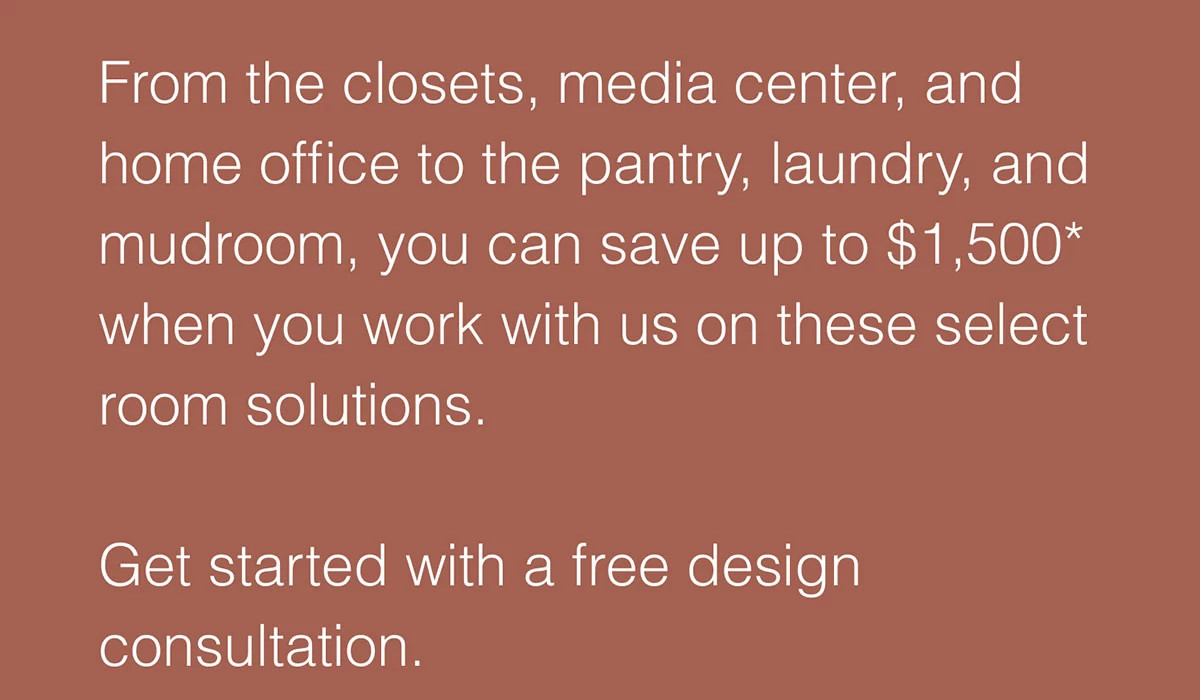 From the closets, media center, and home office to the pantry, laundry, and mudroom, you can save up to $1,500* when you work with us on these select room solutions.