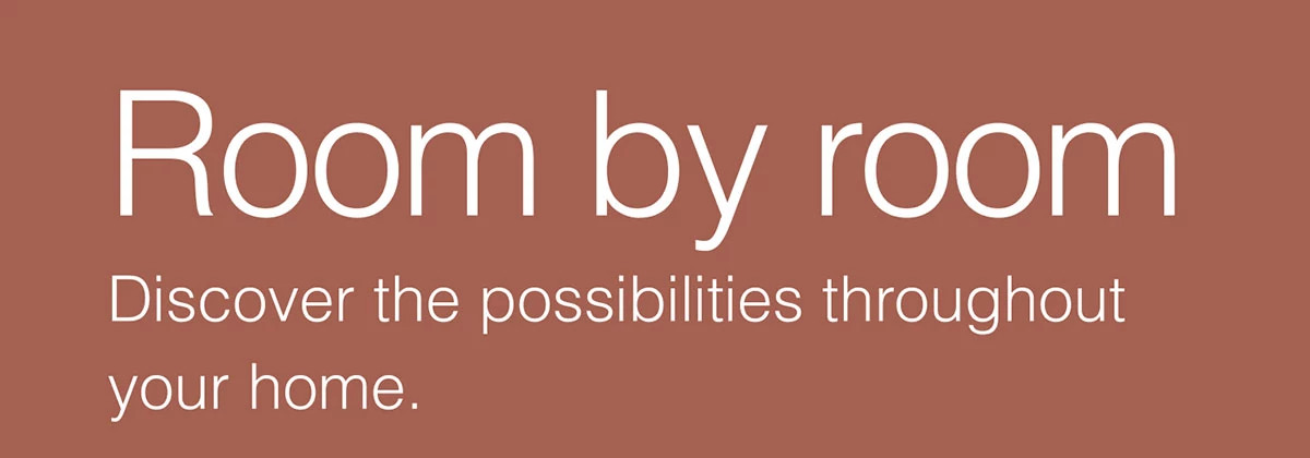 Room by room. Discover the possibilities throughout your home.