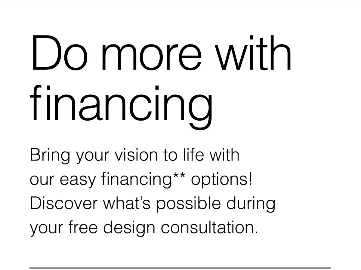 Do more with financing. Bring your vision to life with our easy financing** options! Discover what’s possible during your free design consultation.