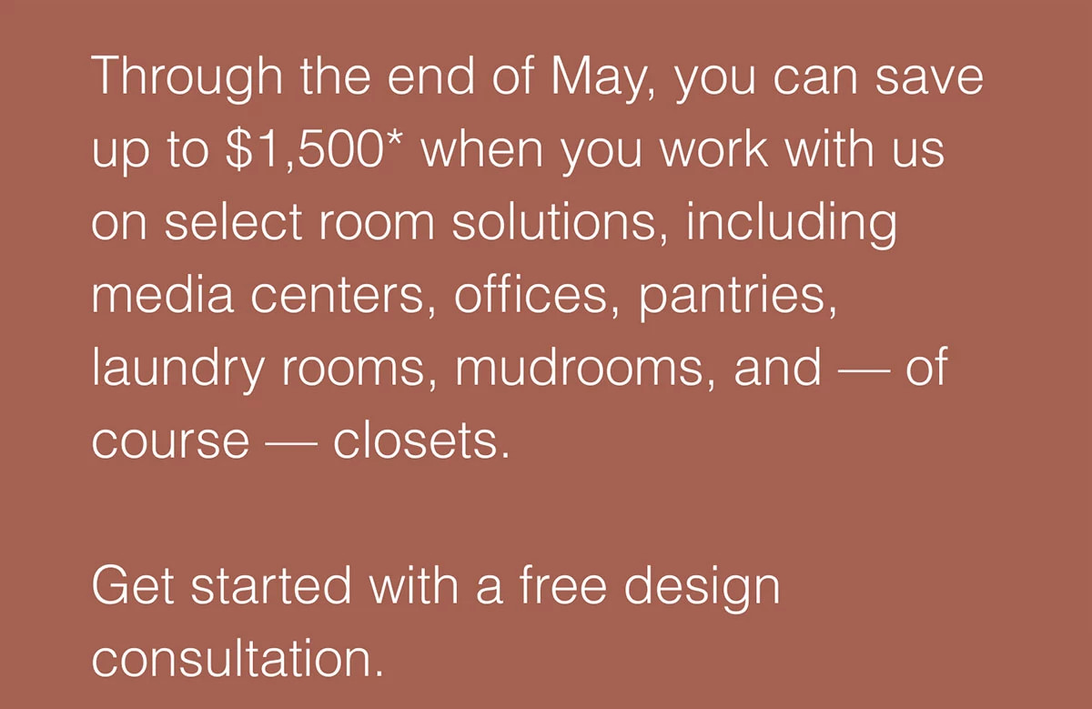 Through the end of May, you can save up to $1,500* when you work with us on select room solutions, including media centers, offices, pantries, laundry rooms, mudrooms, and — of course — closets.