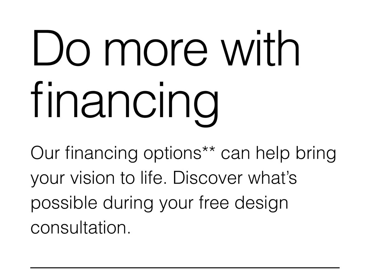 Our financing options** can help bring your vision to life. Discover what’s possible during your free design consultation.