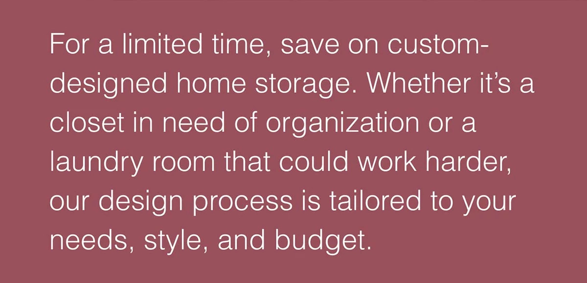 For a limited time, save on custom-designed home storage. Whether it’s a closet in need of organization or a laundry room that could work harder, our design process is tailored to your needs, style, and budget.