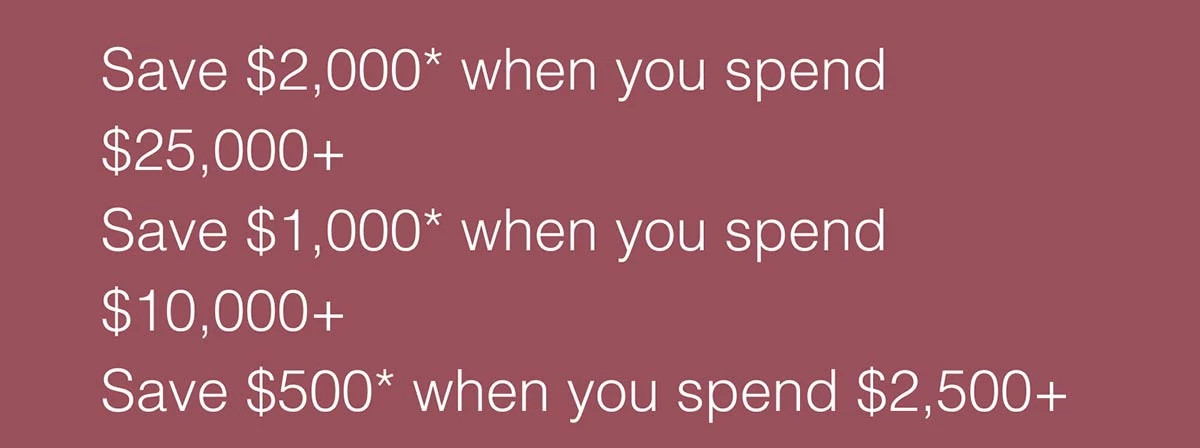 Save $2,000* when you spend $25,000+. Save $1,000* when you spend $10,000+. Save $500* when you spend $2,500+.