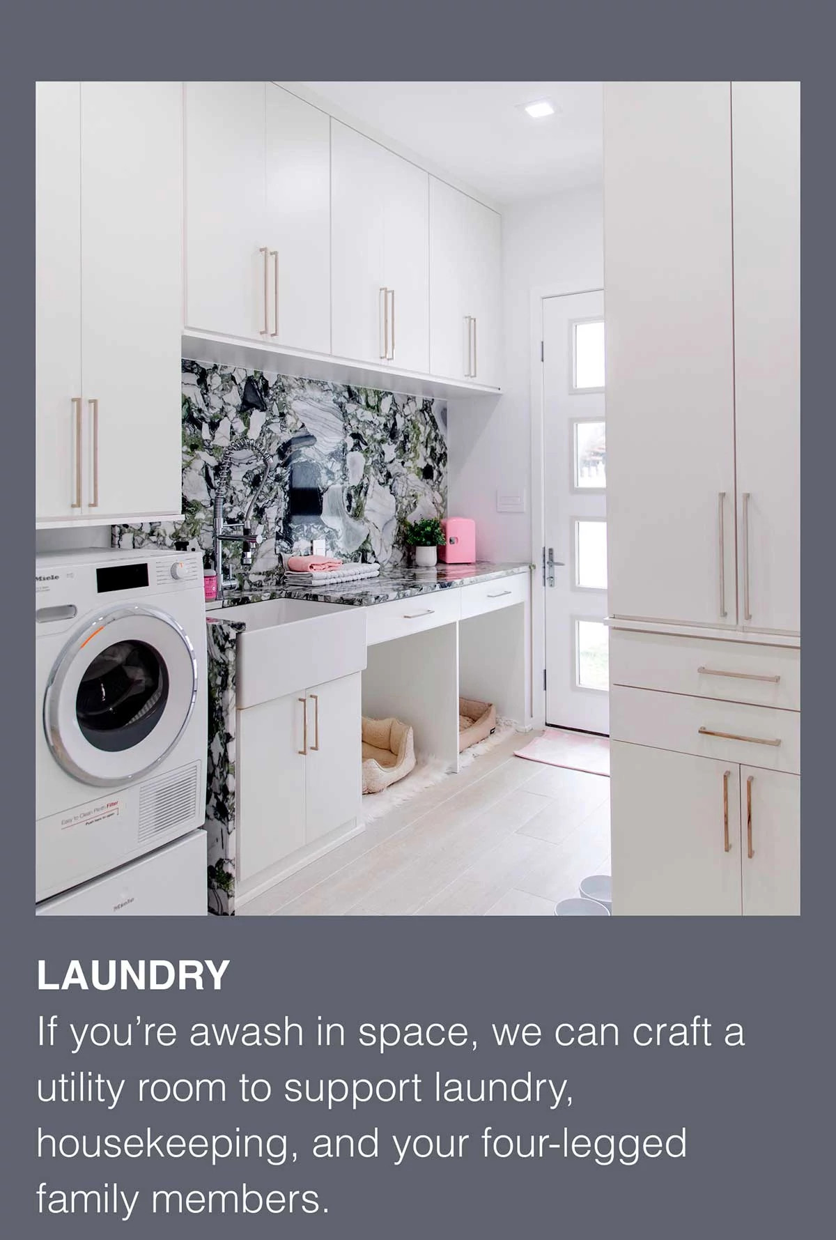 LAUNDRY. If you’re awash in space, we can craft a utility room to support laundry, housekeeping, and your four-legged family members.