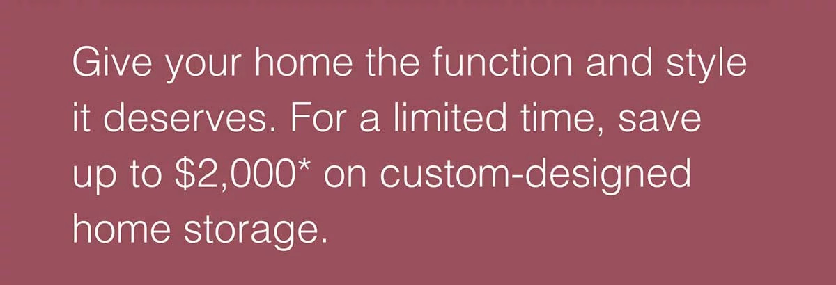Give your home the function and style it deserves. For a limited time, save up to $2,000* on custom-designed home storage.