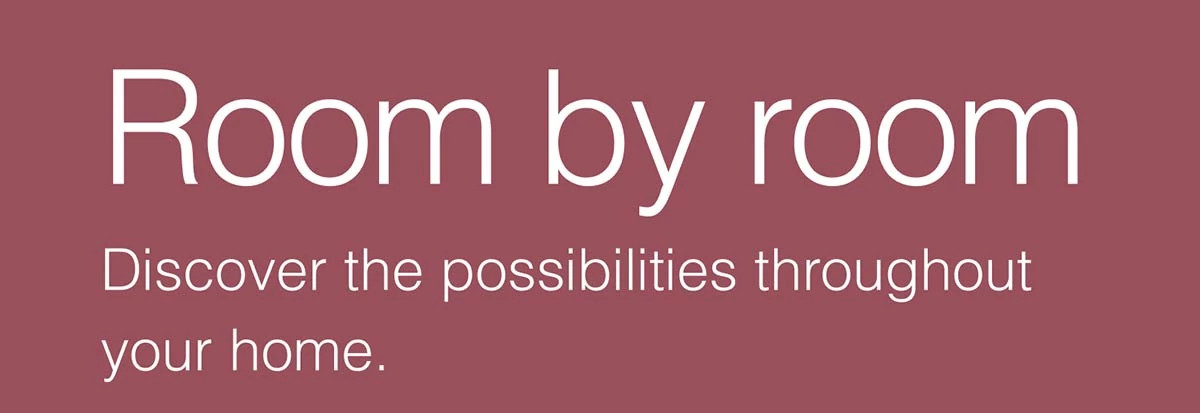 Room by room. Discover the possibilities throughout your home.