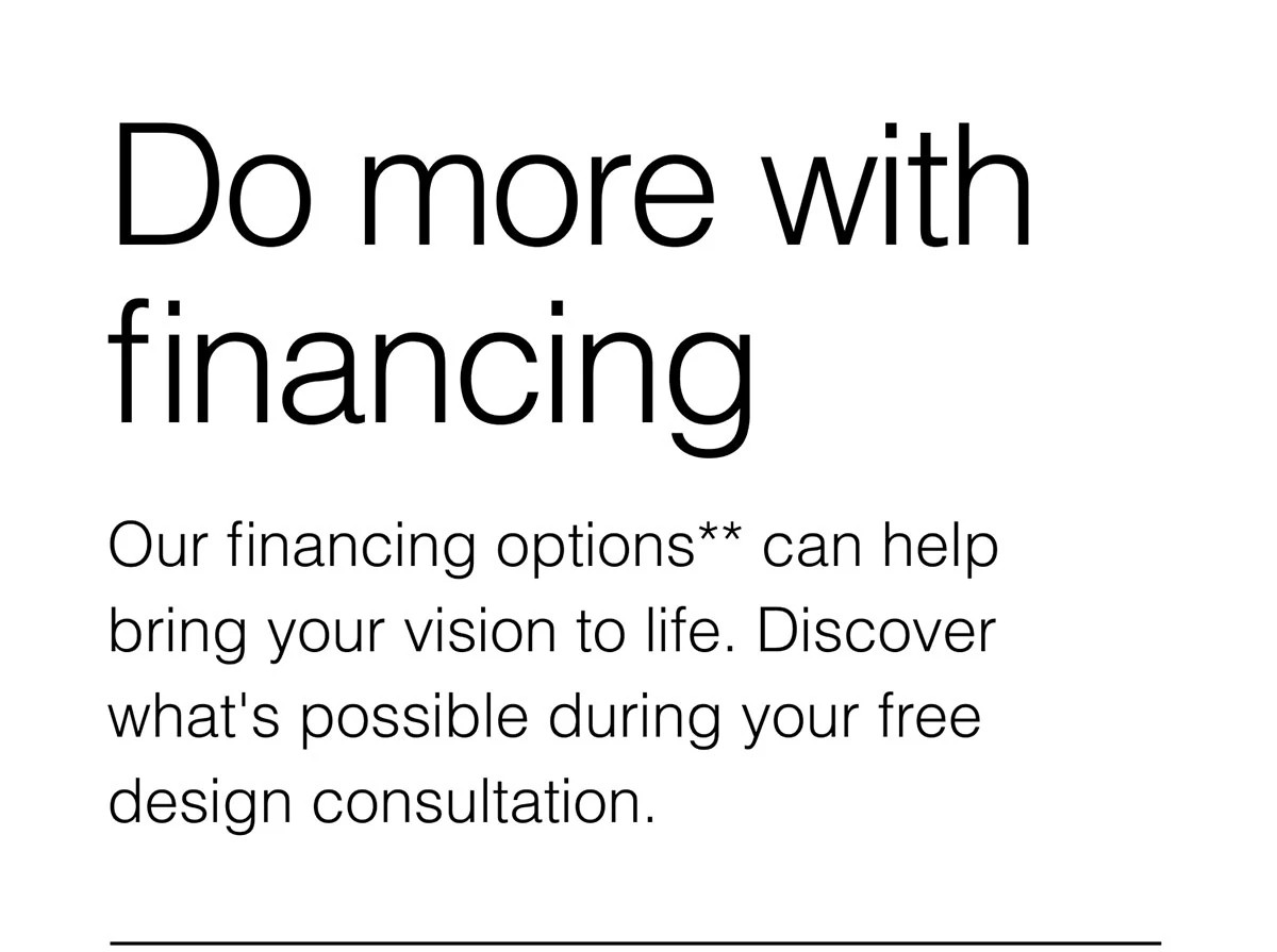 Do more with financing. Our financing options** can help bring your vision to life. Discover what's possible during your free design consultation.