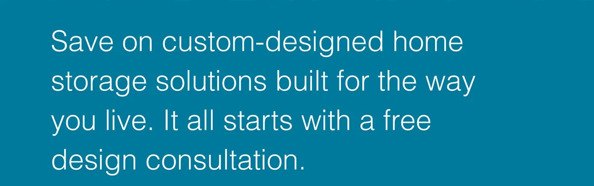 Save on custom-designed home storage solutions built for the way you live. It all starts with a free design consultation.