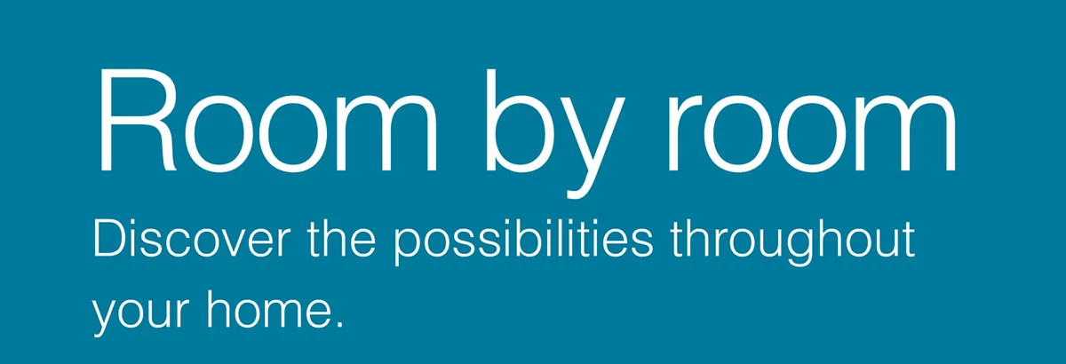 Room by room. Discover the possibilities throughout your home.
