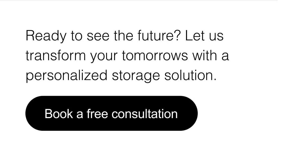 Ready to see the future? Let us transform your tomorrows with a personalized storage solution. Book a free consultation