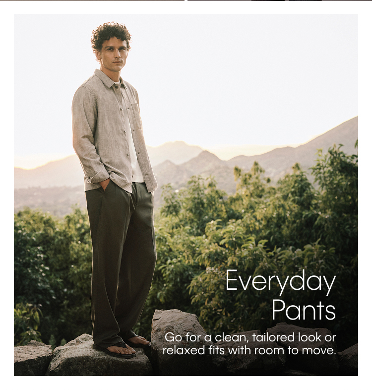 Everyday Pants. Go for a clean, tailored look or relaxed fits with room to move.