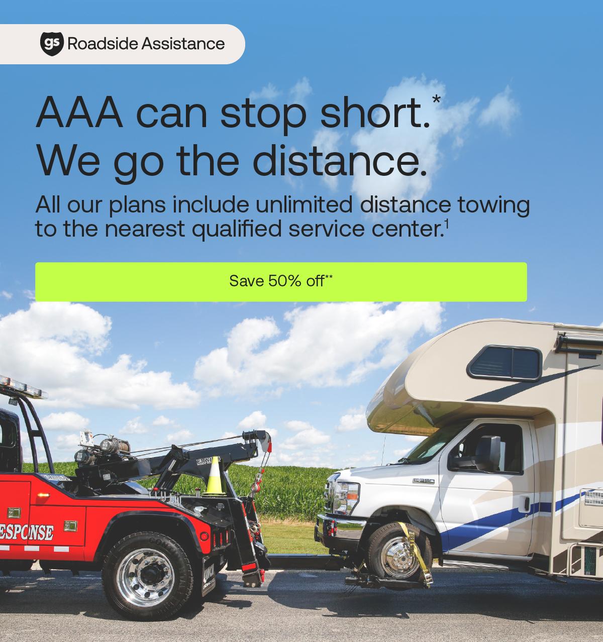 Good Sam Roadside Assistance: AAA can stop short. We go the distance (* superscript). All our plans include unlimited distance towing to the nearest qualified service center.1 Save 50% off (** superscript)