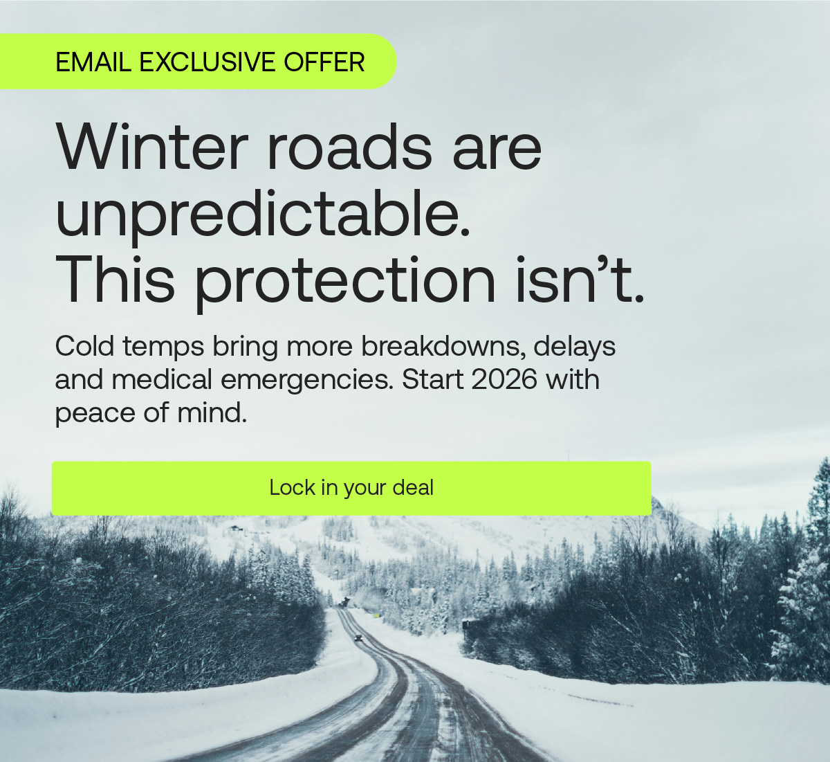 EMAIL EXCLUSIVE OFFER. Winter roads are unpredictable. This protection isn't. Cold temps bring more breakdowns, delays and medical emergencies. Start 2026 with peace of mind. Lock in deal
