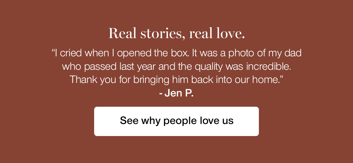 Real stories, real love. "I cried when I opened the box. It was a photo of my dad who passed last year and the quality was incredible. Thank you for bringing him back into our home." - Jen P.