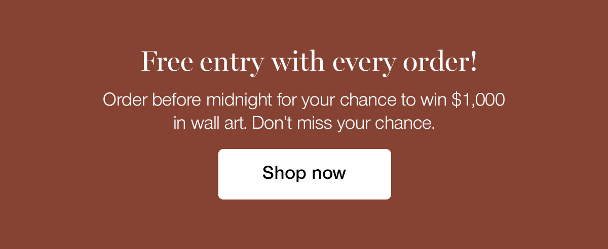 Free entry with every order! Order before midnight for your chance to win $1,000 in wall art. Don't miss your chance.