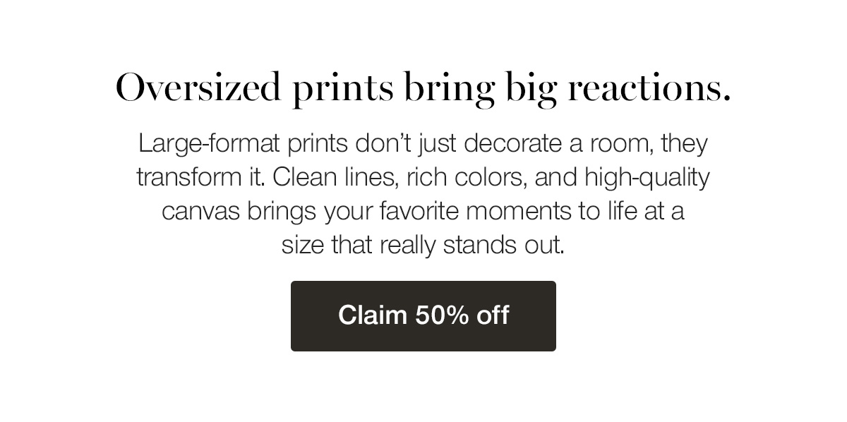 Oversized prints bring big reactions. Large-format prints don't just decorate a room, they transform it. Clean lines, rich colors, and high-quality canvas brings your favorite moments to life at a size that really stands out.