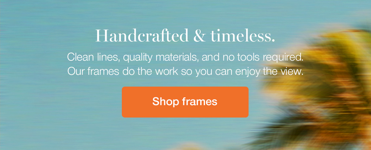 Handcrafted & timeless. Clean lines, quality materials, and no tools required. Our frames do the work so you can enjoy the view.