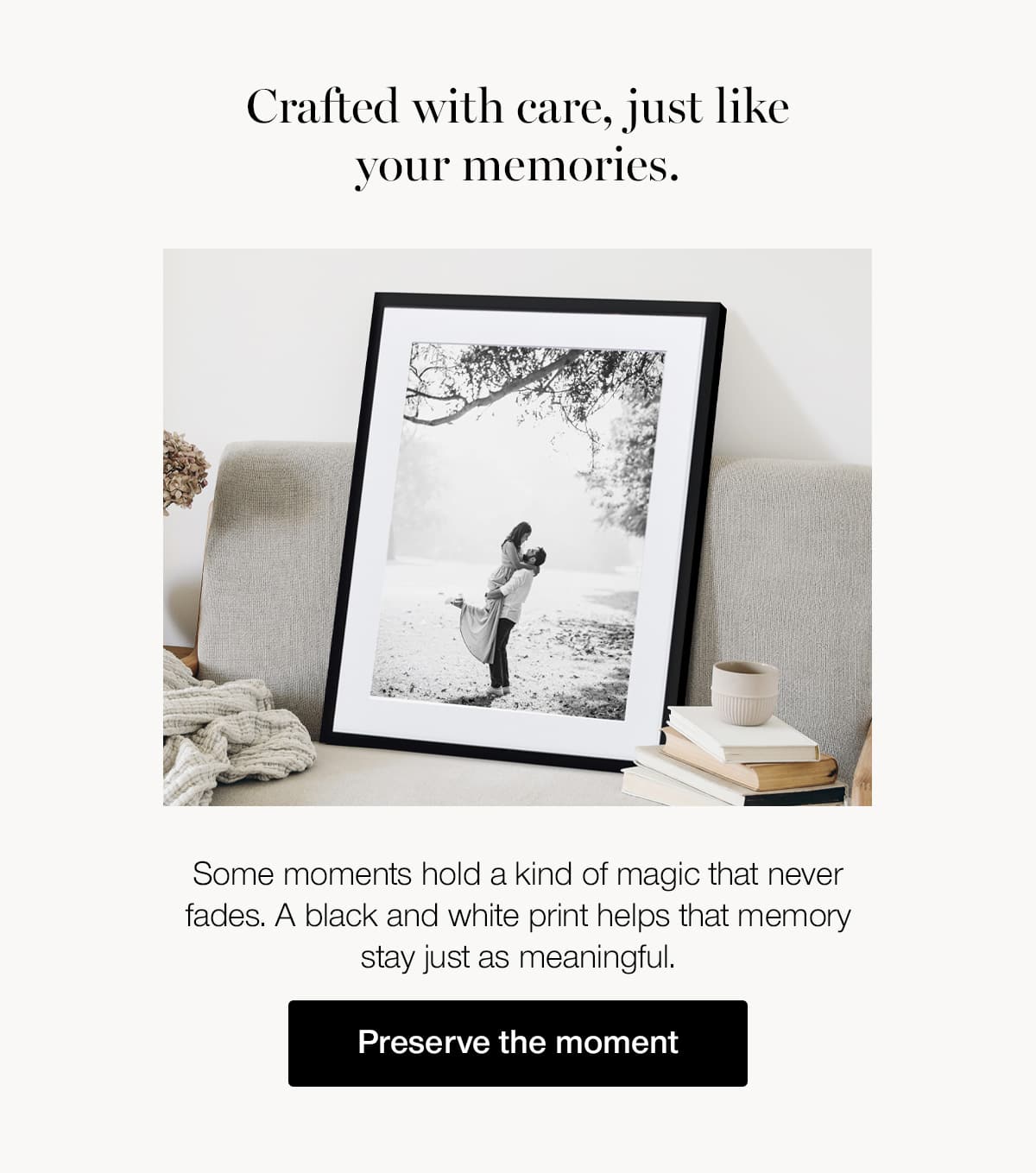 Crafted with care, just like your memories. Some moments hold a kind of magic that never fades. A black and white print helps that memory stay just as meaningful.