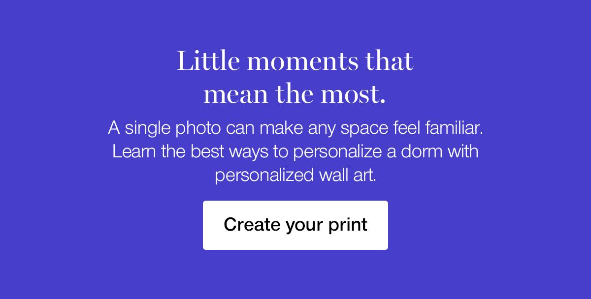 Little moments that mean the most. A single photo can make any space feel familiar. Learn the best ways to personalize a dorm with personalized wall art.