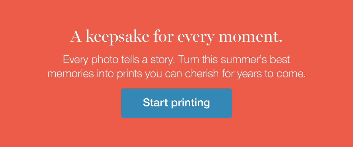 A keepsake for every moment. Every photo tells a story. Turn this summer's best memories into prints you can cherish for years to come.