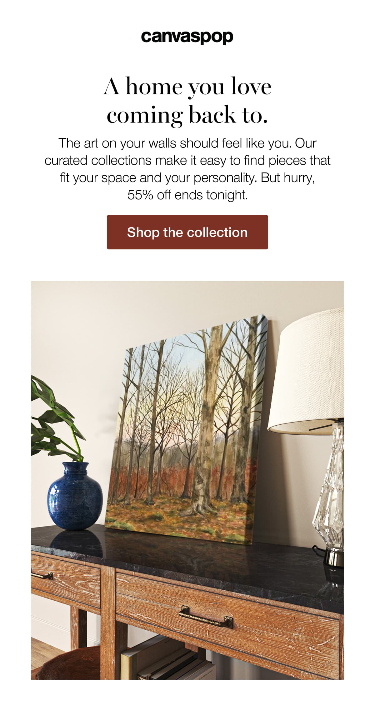 A home you love coming back to. The art on your walls should feel like you. Our curated collections make it easy to find pieces that fit your space and your personality. But hurry, 55% off ends tonight.